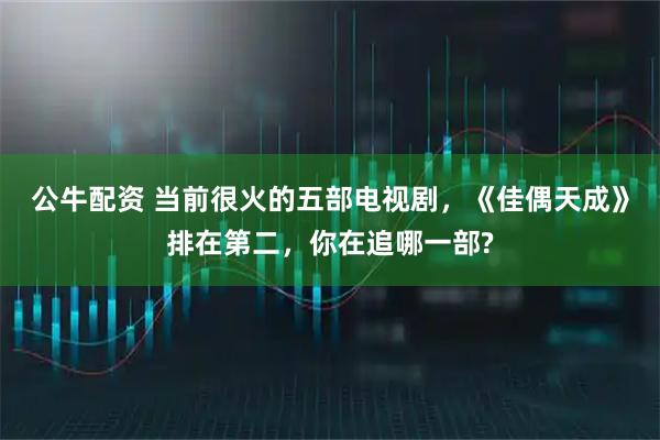 公牛配资 当前很火的五部电视剧,《佳偶天成》排在第二,你在追哪一部?